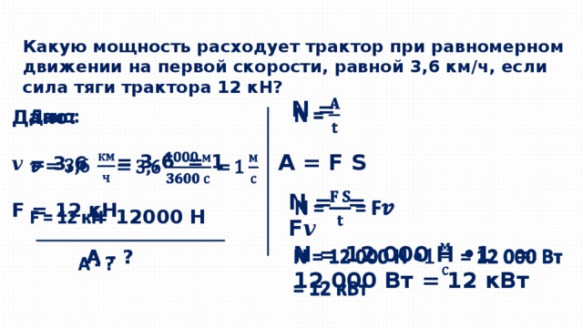 Какую мощность расходует трактор при равномерном движении на первой скорости, равной 3,6 км/ч, если сила тяги трактора 12 кН?   N =   Дано:  𝒗 = 3,6  F = 12 кН   А - ? А = F S = 3,6 = 1   N = = F 𝒗   = 12000 Н N = 12 000 Н • 1 = 12 000 Вт = 12 кВт   