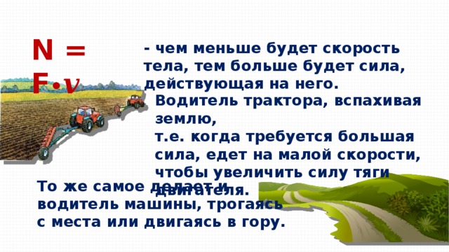 N = F • 𝒗 - чем меньше будет скорость тела, тем больше будет сила, действующая на него. Водитель трактора, вспахивая землю, т.е. когда требуется большая сила, едет на малой скорости, чтобы увеличить силу тяги двигателя. То же самое делает и водитель машины, трогаясь с места или двигаясь в гору. 
