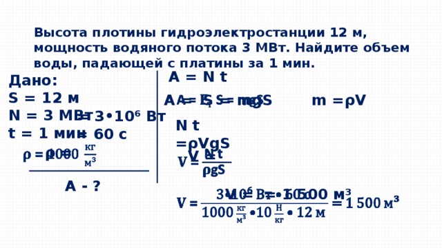 Высота плотины гидроэлектростанции 12 м, мощность водяного потока 3 МВт. Найдите объем воды, падающей с платины за 1 мин.  А = N t Дано: S = 12 м N = 3 МВт t = 1 мин    А - ? m = ρV   А = S = mgS = 3•10 ⁶ Вт N t = ρV gS = 60 с ρ =   V =   V = = 1 500 м ³   