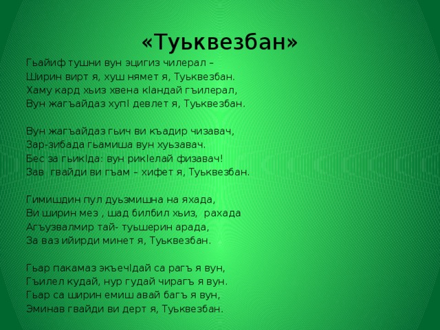 «Туьквезбан» Гьайиф тушни вун эцигиз чилерал – Ширин вирт я, хуш нямет я, Туьквезбан. Хаму кард хьиз хвена кIандай гъилерал, Вун жагъайдаз хупI девлет я, Туьквезбан. Вун жагъайдаз гьич ви къадир чизавач, Зар-зибада гьамиша вун хуьзавач. Бес за гьикIда: вун рикIелай физавач! Зав гвайди ви гъам – хифет я, Туьквезбан. Гимишдин пул дуьзмишна на яхада, Ви ширин мез , шад билбил хьиз, рахада Агъузвалмир тай- туьшерин арада, За ваз ийирди минет я, Туьквезбан. Гьар пакамаз экъечIдай са рагъ я вун, Гъилел кудай, нур гудай чирагъ я вун. Гьар са ширин емиш авай багъ я вун, Эминав гвайди ви дерт я, Туьквезбан. 