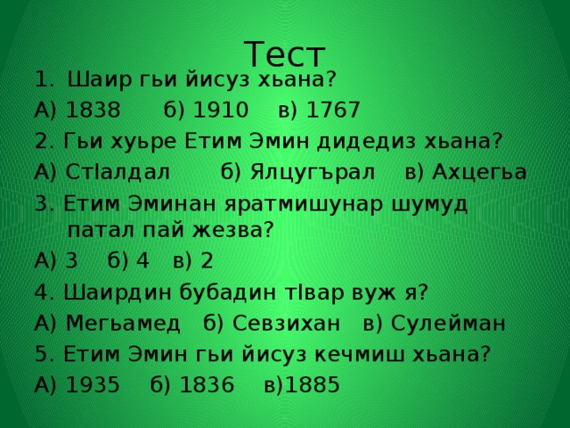 Тест Шаир гьи йисуз хьана? А) 1838 б) 1910 в) 1767 2. Гьи хуьре Етим Эмин дидедиз хьана? А) СтIалдал б) Ялцугърал в) Ахцегьа 3. Етим Эминан яратмишунар шумуд патал пай жезва? А) 3 б) 4 в) 2 4. Шаирдин бубадин тIвар вуж я? А) Мегьамед б) Севзихан в) Сулейман 5. Етим Эмин гьи йисуз кечмиш хьана? А) 1935 б) 1836 в)1885 
