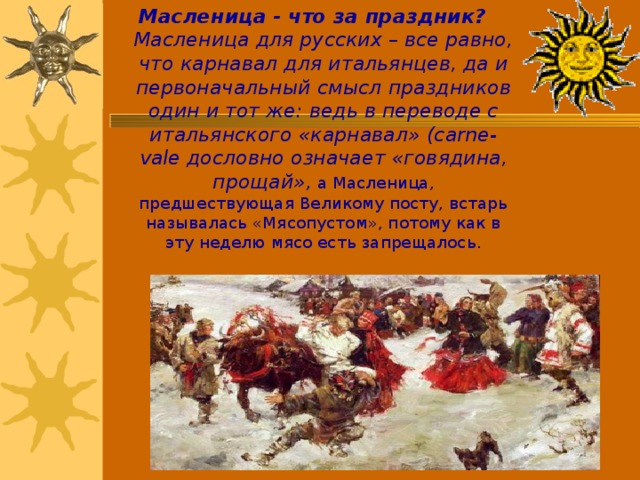 Масленица - что за праздник?  Масленица для русских – все равно, что карнавал для итальянцев, да и первоначальный смысл праздников один и тот же: ведь в переводе с итальянского «карнавал» (carne-vale дословно означает «говядина, прощай», а Масленица, предшествующая Великому посту, встарь называлась «Мясопустом», потому как в эту неделю мясо есть запрещалось. 