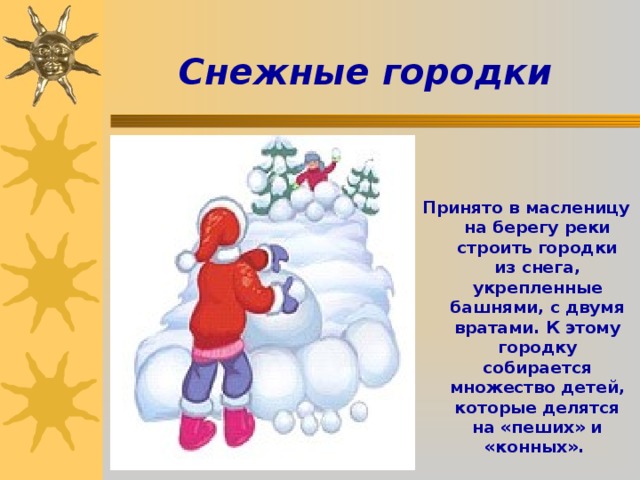 Снежные городки   Принято в масленицу на берегу реки строить городки из снега, укрепленные башнями, с двумя вратами. К этому городку собирается множество детей, которые делятся на «пеших» и «конных». 