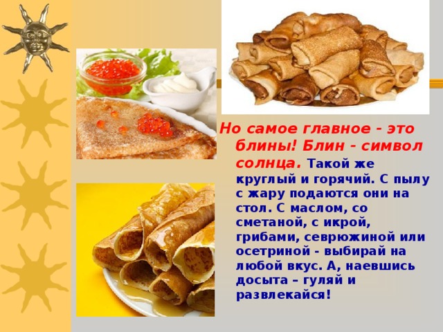  Но самое главное - это блины! Блин - символ солнца.  Такой же круглый и горячий. С пылу с жару подаются они на стол. С маслом, со сметаной, с икрой, грибами, севрюжиной или осетриной - выбирай на любой вкус. А, наевшись досыта – гуляй и развлекайся!  
