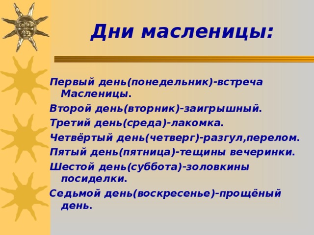 Дни масленицы: Первый день(понедельник)-встреча Масленицы. Второй день(вторник)-заигрышный. Третий день(среда)-лакомка. Четвёртый день(четверг)-разгул,перелом. Пятый день(пятница)-тещины вечеринки. Шестой день(суббота)-золовкины посиделки. Седьмой день(воскресенье)-прощёный день. 