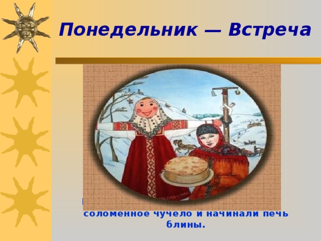  Понедельник — Встреча          В этот день сооружали и наряжали соломенное чучело и начинали печь блины.    