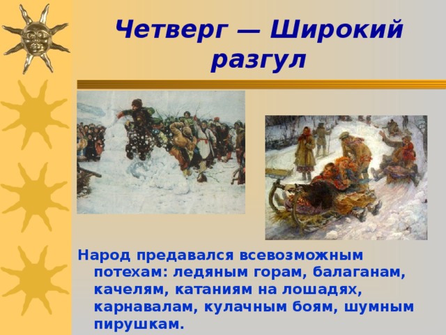 Четверг — Широкий разгул        Народ предавался всевозможным потехам: ледяным горам, балаганам, качелям, катаниям на лошадях, карнавалам, кулачным боям, шумным пирушкам.  