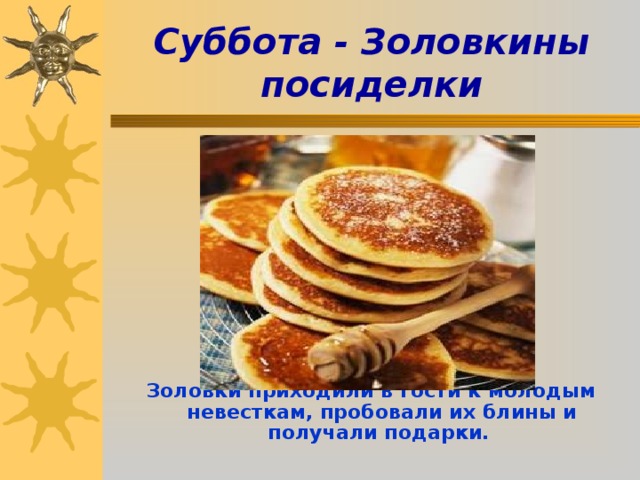  Суббота - Золовкины посиделки            Золовки приходили в гости к молодым невесткам, пробовали их блины и получали подарки.   