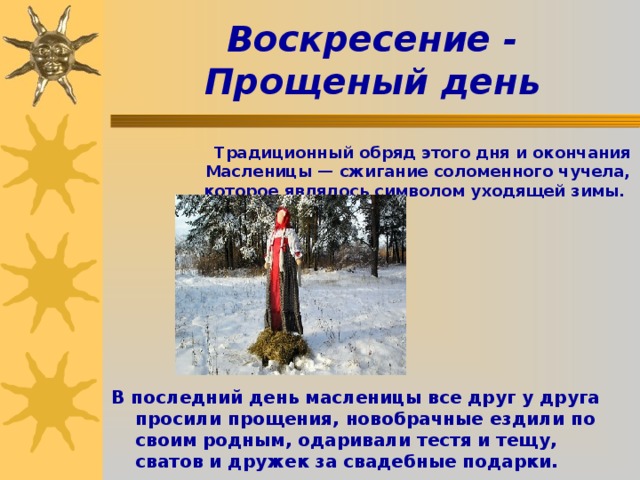 Воскресение - Прощеный день    Традиционный обряд этого дня и окончания Масленицы — сжигание соломенного чучела, которое являлось символом уходящей зимы.       В последний день масленицы все друг у друга просили прощения, новобрачные ездили по своим родным, одаривали тестя и тещу, сватов и дружек за свадебные подарки.  