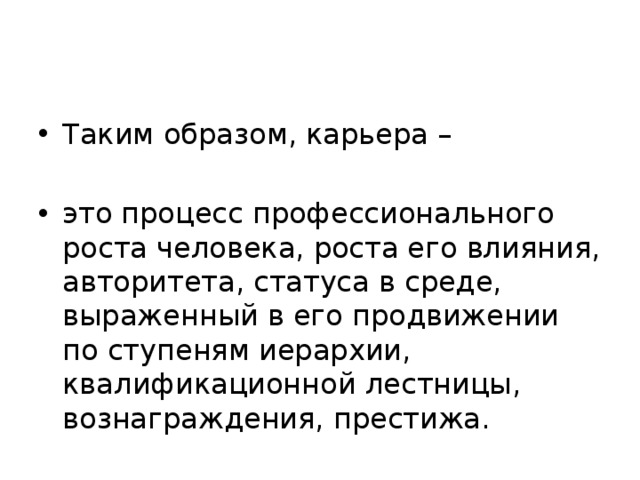 Таким образом, карьера – это процесс профессионального роста человека, роста его влияния, авторитета, статуса в среде, выраженный в его продвижении по ступеням иерархии, квалификационной лестницы, вознаграждения, престижа. 