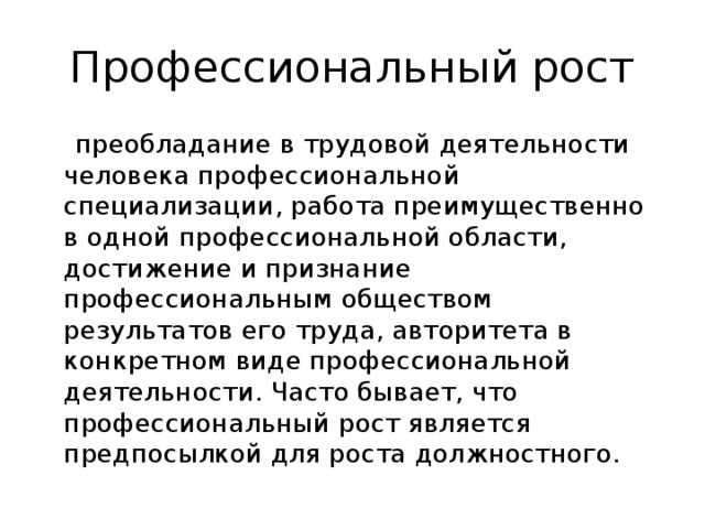 Профессиональный рост  преобладание в трудовой деятельности человека профессиональной специализации, работа преимущественно в одной профессиональной области, достижение и признание профессиональным обществом результатов его труда, авторитета в конкретном виде профессиональной деятельности. Часто бывает, что профессиональный рост является предпосылкой для роста должностного. 