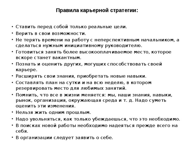 Правила карьерной стратегии:   Ставить перед собой только реальные цели. Верить в свои возможности. Не терять времени на работу с неперспективным начальником, а сделаться нужным инициативному руководителю. Готовиться занять более высокооплачиваемое место, которое вскоре станет вакантным. Познать и оценить других, могущих способствовать своей карьере. Расширять свои знания, приобретать новые навыки. Составлять план на сутки и на всю неделю, в котором резервировать место для любимых занятий. Помнить, что все в жизни меняется: мы, наши знания, навыки, рынок, организация, окружающая среда и т. д. Надо суметь оценить эти изменения. Нельзя жить одним прошлым. Надо увольняться, как только убеждаешься, что это необходимо. В поисках новой работы необходимо надеяться прежде всего на себя. В организации следует заявить о себе. 