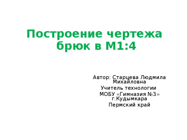           Построение чертежа  брюк в М1:4   Автор: Старцева Людмила Михайловна Учитель технологии МОБУ «Гимназия №3» г.Кудымкара Пермский край 