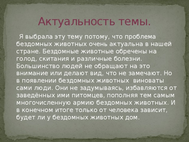 Актуальность темы.  Я выбрала эту тему потому, что проблема бездомных животных очень актуальна в нашей стране. Бездомные животные обречены на голод, скитания и различные болезни. Большинство людей не обращают на это внимание или делают вид, что не замечают. Но в появлении бездомных животных виноваты сами люди. Они не задумываясь, избавляются от заведённых ими питомцев, пополняя тем самым многочисленную армию бездомных животных. И в конечном итоге только от человека зависит, будет ли у бездомных животных дом. 