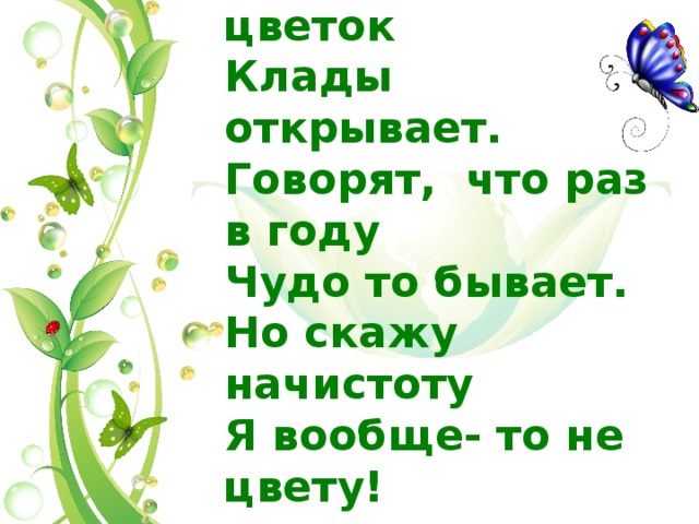 По легенде мой цветок Клады открывает. Говорят, что раз в году Чудо то бывает. Но скажу начистоту Я вообще- то не цвету! 