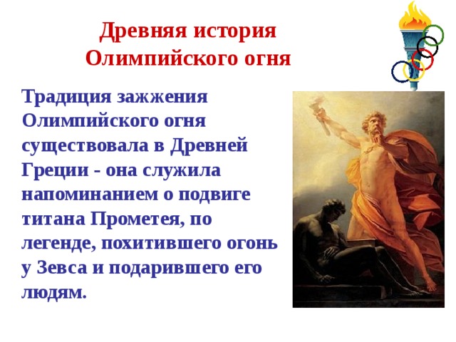 Древняя история Олимпийского огня  Традиция зажжения Олимпийского огня существовала в Древней Греции - она служила напоминанием о подвиге титана Прометея, по легенде, похитившего огонь у Зевса и подарившего его людям. 