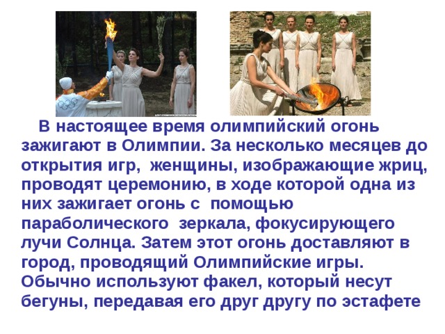 В настоящее время олимпийский огонь зажигают в Олимпии. За несколько месяцев до открытия игр, женщины, изображающие жриц, проводят церемонию, в ходе которой одна из них зажигает огонь с помощью параболического зеркала, фокусирующего лучи Солнца. Затем этот огонь доставляют в город, проводящий Олимпийские игры. Обычно используют факел, который несут бегуны, передавая его друг другу по эстафете  