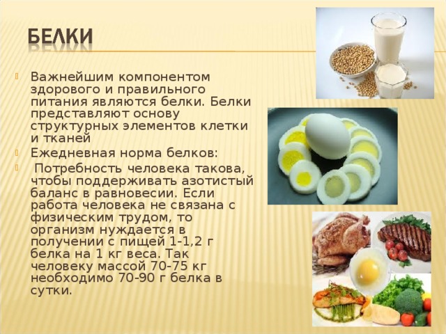 Важнейшим компонентом здорового и правильного питания являются белки. Белки представляют основу структурных элементов клетки и тканей Ежедневная норма белков:  Потребность человека такова, чтобы поддерживать азотистый баланс в равновесии. Если работа человека не связана с физическим трудом, то организм нуждается в получении с пищей 1-1,2 г белка на 1 кг веса. Так человеку массой 70-75 кг необходимо 70-90 г белка в сутки. 