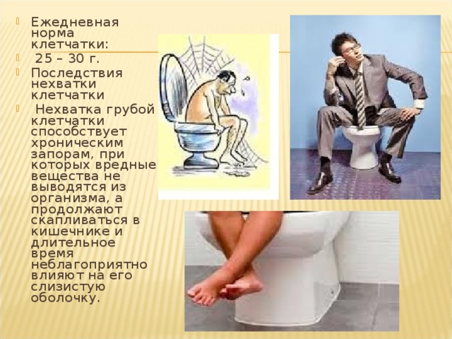 Ежедневная норма клетчатки:  25 – 30 г. Последствия нехватки клетчатки  Нехватка грубой клетчатки способствует хроническим запорам, при которых вредные вещества не выводятся из организма, а продолжают скапливаться в кишечнике и длительное время неблагоприятно влияют на его слизистую оболочку. 