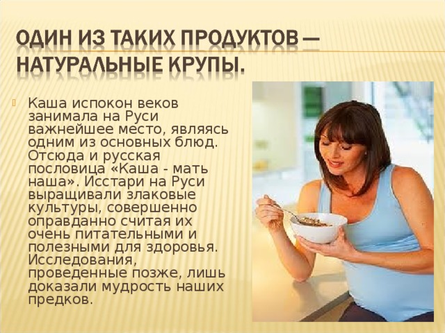 Каша испокон веков занимала на Руси важнейшее место, являясь одним из основных блюд. Отсюда и русская пословица «Каша - мать наша». Исстари на Руси выращивали злаковые культуры, совершенно оправданно считая их очень питательными и полезными для здоровья. Исследования, проведенные позже, лишь доказали мудрость наших предков. 