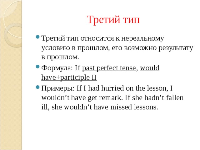 Третий тип Третий тип относится к нереальному условию в прошлом, его возможно результату в прошлом. Формула: If past perfect tense , would have+participle II Примеры: If I had hurried on the lesson, I wouldn’t have get remark. If she hadn’t fallen ill, she wouldn’t have missed lessons. 