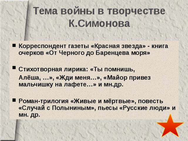 Тема войны в творчестве К.Симонова Корреспондент газеты «Красная звезда» - книга очерков «От Черного до Баренцева моря»  Стихотворная лирика: «Ты помнишь, Алёша, …», «Жди меня…», «Майор привез мальчишку на лафете…» и мн.др.  Роман-трилогия «Живые и мёртвые», повесть  «Случай с Полыниным», пьесы «Русские люди» и мн. др. 