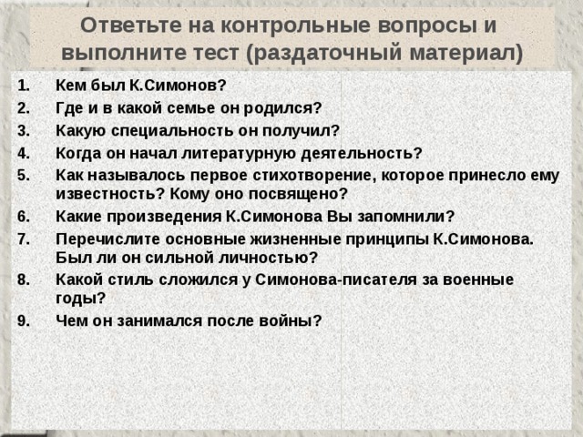 Ответьте на контрольные вопросы и  выполните тест (раздаточный материал) Кем был К.Симонов? Где и в какой семье он родился? Какую специальность он получил? Когда он начал литературную деятельность? Как называлось первое стихотворение, которое принесло ему известность? Кому оно посвящено? Какие произведения К.Симонова Вы запомнили? Перечислите основные жизненные принципы К.Симонова. Был ли он сильной личностью? Какой стиль сложился у Симонова-писателя за военные годы? Чем он занимался после войны? 
