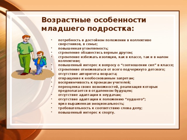 Возрастные особенности младшего подростка:   потребность в достойном положении в коллективе сверстников, в семье; повышенная утомляемость; стремление обзавестись верным другом; стремление избежать изоляции, как в классе, так и в малом коллективе; повышенный интерес к вопросу о “соотношении сил” в классе; стремление отмежеваться от всего подчеркнуто детского; отсутствие авторитета возраста; отвращение к необоснованным запретам; восприимчивость к промахам учителей; переоценка своих возможностей, реализация которых предполагается в отдаленном будущем; отсутствие адаптации к неудачам; отсутствие адаптации к положению “худшего”; ярко выраженная эмоциональность; требовательность к соответствию слова делу; повышенный интерес к спорту. 