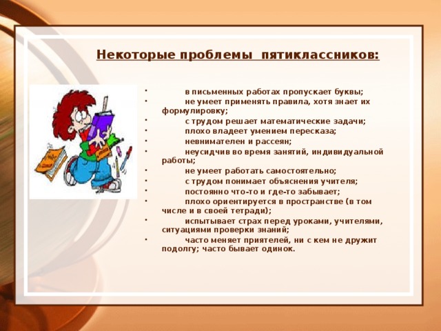  Некоторые проблемы  пятиклассников:             в письменных работах пропускает буквы;           не умеет применять правила, хотя знает их формулировку;           с трудом решает математические задачи;           плохо владеет умением пересказа;          невнимателен и рассеян;          неусидчив во время занятий, индивидуальной работы;          не умеет работать самостоятельно;           с трудом понимает объяснения учителя;           постоянно что-то и где-то забывает;           плохо ориентируется в пространстве (в том числе и в своей тетради);           испытывает страх перед уроками, учителями, ситуациями проверки знаний;           часто меняет приятелей, ни с кем не дружит подолгу; часто бывает одинок. 