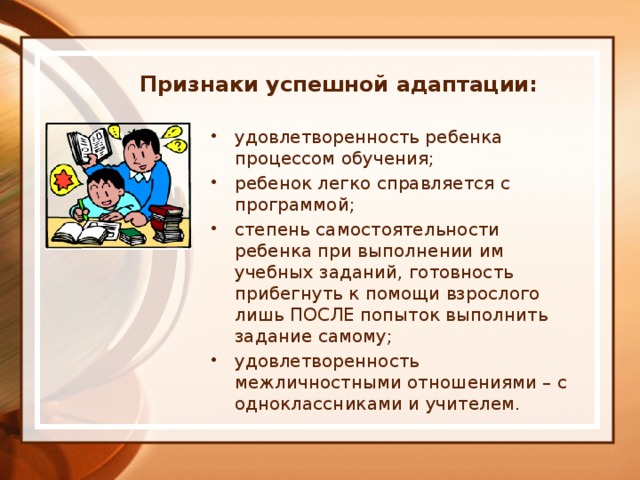 Признаки успешной адаптации: удовлетворенность ребенка процессом обучения; ребенок легко справляется с программой; степень самостоятельности ребенка при выполнении им учебных заданий, готовность прибегнуть к помощи взрослого лишь ПОСЛЕ попыток выполнить задание самому; удовлетворенность межличностными отношениями – с одноклассниками и учителем. 