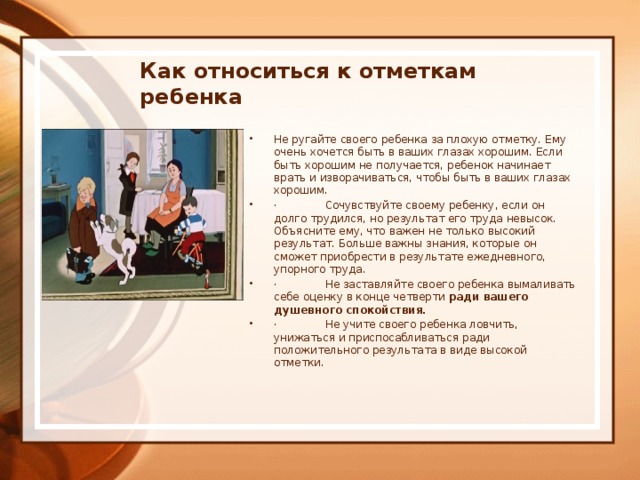     Как относиться к отметкам ребенка    Не ругайте своего ребенка за плохую отметку. Ему очень хочется быть в ваших глазах хорошим. Если быть хорошим не получается, ребенок начинает врать и изворачиваться, чтобы быть в ваших глазах хорошим. ·              Сочувствуйте своему ребенку, если он долго трудился, но резуль­тат его труда невысок. Объясните ему, что важен не только высо­кий результат. Больше важны знания, которые он сможет приоб­рести в результате ежедневного, упорного труда. ·              Не заставляйте своего ребенка вымаливать себе оценку в конце четверти ради вашего душевного спокойствия. ·              Не учите своего ребенка ловчить, унижаться и приспосабливать­ся ради положительного результата в виде высокой отметки.  