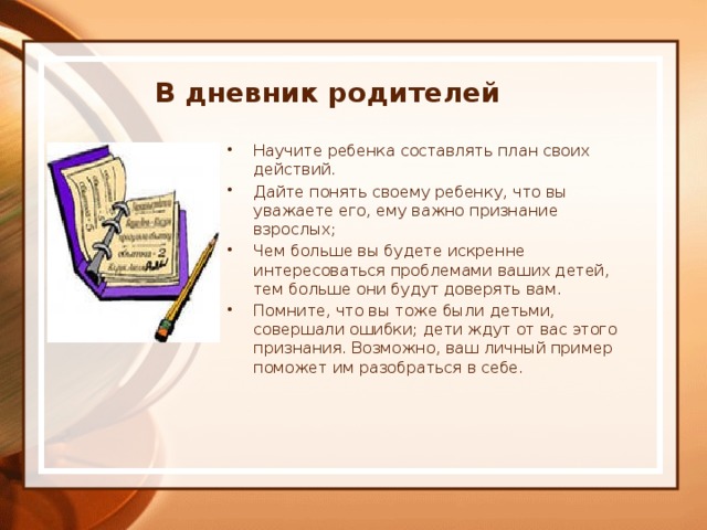 В дневник родителей Научите ребенка составлять план своих действий. Дайте понять своему ребенку, что вы уважаете его, ему важно признание взрослых; Чем больше вы будете искренне интересоваться проблемами ваших детей, тем больше они будут доверять вам. Помните, что вы тоже были детьми, совершали ошибки; дети ждут от вас этого признания. Возможно, ваш личный пример поможет им разобраться в себе. 