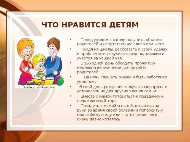  Что нравится детям      Перед уходом в школу получить объятие родителей и напутственное слово или жест.    Придя из школы, рассказать о своих удачах и проблемах и получить слова поддержки и участия за чашкой чая.    В выходной день обсудить прожитую неделю и ее значение для детей и родителей.       На ночь слушать сказку и быть заботливо укрытым.   В свой день рождения получать сюрпризы и устраивать их для других членов семьи.    Вместе с мамой готовиться к празднику и печь красивый торт.    Посидеть с мамой и папой, взявшись за руки во время своей болезни и попросить у них любимую еду или что-то такое, чего очень давно хотелось. 