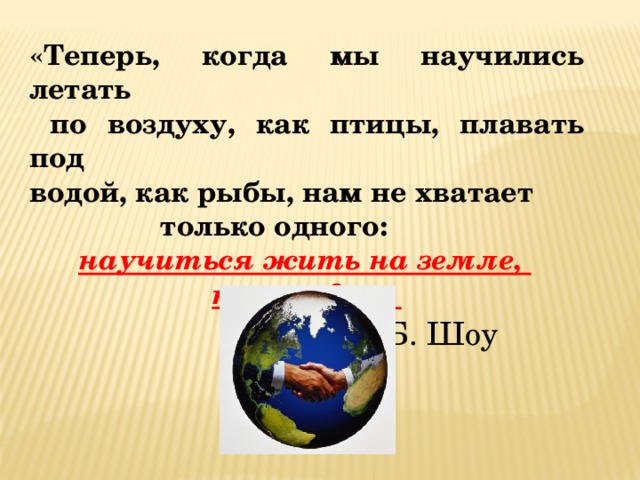 «Теперь, когда мы научились летать  по воздуху, как птицы, плавать под водой, как рыбы, нам не хватает  только одного:  научиться жить на земле, как люди ».  Б. Шоу 