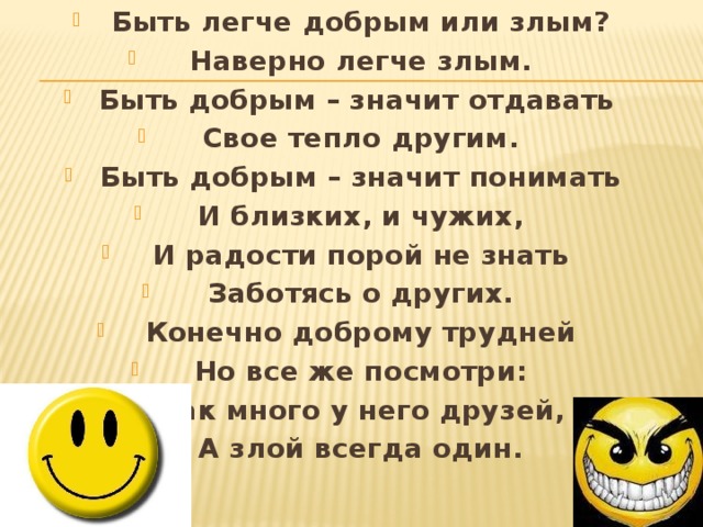 Быть легче добрым или злым? Наверно легче злым. Быть добрым – значит отдавать  Свое тепло другим. Быть добрым – значит понимать И близких, и чужих, И радости порой не знать Заботясь о других. Конечно доброму трудней Но все же посмотри: Как много у него друзей, А злой всегда один. 