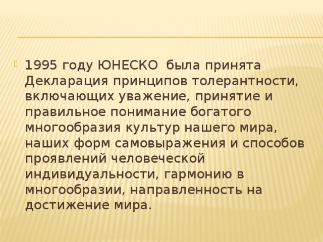 1995 году ЮНЕСКО была принята Декларация принципов толерантности, включающих уважение, принятие и правильное понимание богатого многообразия культур нашего мира, наших форм самовыражения и способов проявлений человеческой индивидуальности, гармонию в многообразии, направленность на достижение мира. 
