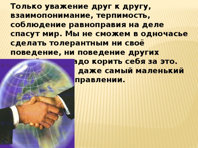 Только уважение друг к другу, взаимопонимание, терпимость, соблюдение равноправия на деле спасут мир. Мы не сможем в одночасье сделать толерантным ни своё поведение, ни поведение других людей, и не надо корить себя за это. Однако важен даже самый маленький шаг в этом. направлении. 