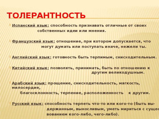 Толерантность Испанский язык: способность признавать отличные от своих  собственных идеи или мнения.  Французский язык: отношение, при котором допускается, что  могут думать или поступать иначе, нежели ты.  Английский язык: готовность быть терпимым, снисходительным.  Китайский язык: позволять, принимать, быть по отношению к другим великодушным.  Арабский язык: прощение, снисходительность, мягкость, милосердие,  благосклонность, терпение, расположенность к другим.  Русский язык: способность терпеть что-то или кого-то (быть вы-  держанным, выносливым, уметь мириться с сущест-  вованием кого-либо, чего-либо).  