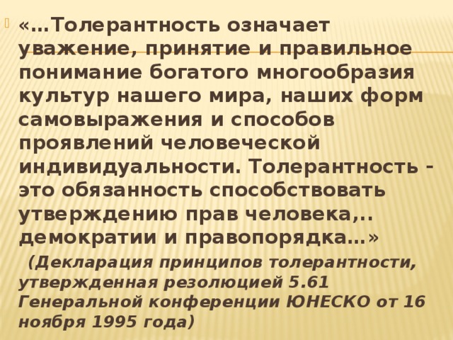 «…Толерантность означает уважение, принятие и правильное понимание богатого многообразия культур нашего мира, наших форм самовыражения и способов проявлений человеческой индивидуальности. Толерантность - это обязанность способствовать утверждению прав человека,.. демократии и правопорядка…»  (Декларация принципов толерантности, утвержденная резолюцией 5.61 Генеральной конференции ЮНЕСКО от 16 ноября 1995 года) 