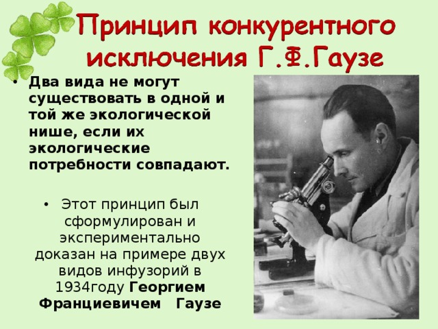 Два вида не могут существовать в одной и той же экологической нише, если их экологические потребности совпадают.  Этот принцип был сформулирован и экспериментально доказан на примере двух видов инфузорий в 1934году Георгием Франциевичем Гаузе 
