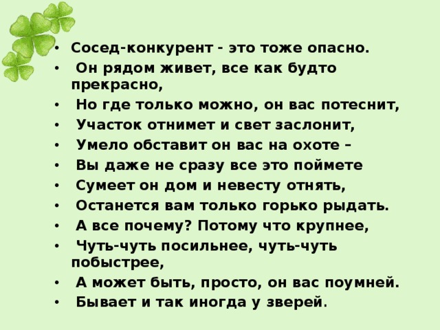 Сосед-конкурент - это тоже опасно.  Он рядом живет, все как будто прекрасно,  Но где только можно, он вас потеснит,  Участок отнимет и свет заслонит,  Умело обставит он вас на охоте –  Вы даже не сразу все это поймете  Сумеет он дом и невесту отнять,  Останется вам только горько рыдать.  А все почему? Потому что крупнее,  Чуть-чуть посильнее, чуть-чуть побыстрее,  А может быть, просто, он вас поумней.  Бывает и так иногда у зверей .  
