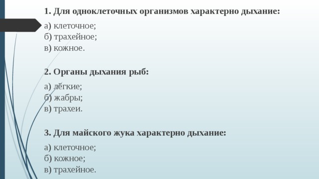 1. Для одноклеточных организмов характерно дыхание: а) клеточное;  б) трахейное;  в) кожное. 2. Органы дыхания рыб: а) лёгкие;  б) жабры;  в) трахеи. 3. Для майского жука характерно дыхание: а) клеточное;   б) кожное;  в) трахейное. 