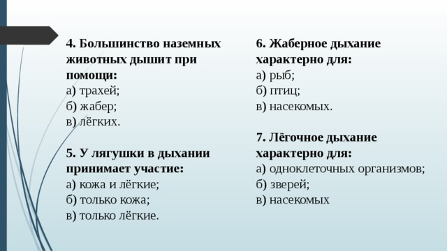 6. Жаберное дыхание характерно для: 4. Большинство наземных животных дышит при помощи: а) трахей;  б) жабер;  в) лёгких. а) рыб;  б) птиц;  в) насекомых. 5. У лягушки в дыхании принимает участие: 7. Лёгочное дыхание характерно для: а) кожа и лёгкие;  б) только кожа;  в) только лёгкие. а) одноклеточных организмов;   б) зверей;  в) насекомых 