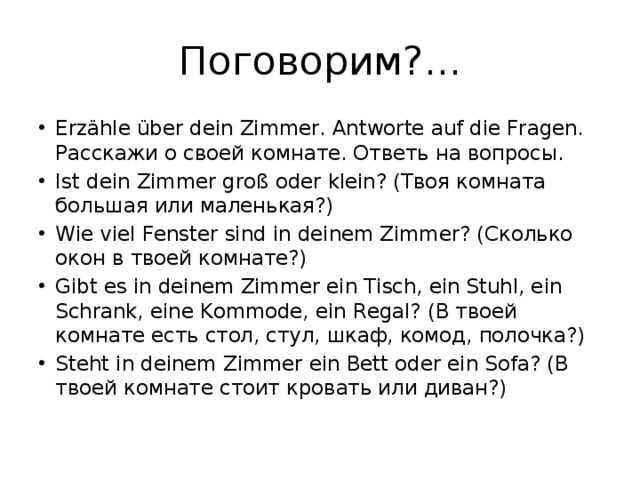 Поговорим?... Erzähle über dein Zimmer. Antworte auf die Fragen. Расскажи о своей комнате. Ответь на вопросы. Ist dein Zimmer groß oder klein? (Твоя комната большая или маленькая?) Wie viel Fenster sind in deinem Zimmer? (Сколько окон в твоей комнате?) Gibt es in deinem Zimmer ein Tisch, ein Stuhl, ein Schrank, eine Kommode, ein Regal? (В твоей комнате есть стол, стул, шкаф, комод, полочка?) Steht in deinem Zimmer ein Bett oder ein Sofa? (В твоей комнате стоит кровать или диван?) 