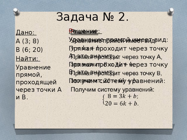 Задача № 2. Решение:   Уравнение прямой имеет вид: Прямая проходит через точку А, это значит: ; Прямая проходит через точку B, это значит: Получим систему уравнений: Дано: A (3; 8) B (6; 20) Найти: Уравнение прямой, проходящей через точки A и B. 
