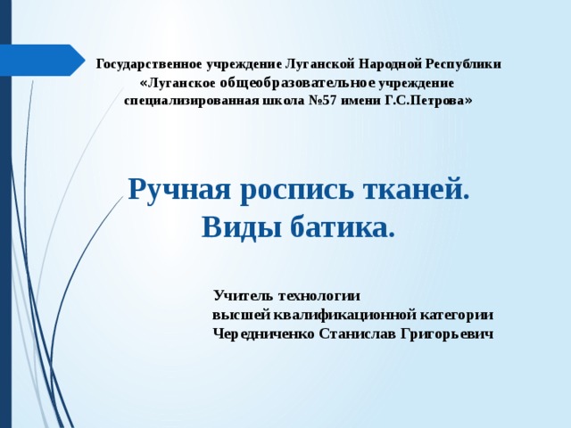 Государственное учреждение Луганской Народной Республики « Луганское общеобразовательное учреждение специализированная школа №57 имени Г.С.Петрова » Ручная роспись тканей. Виды батика. Учитель технологии высшей квалификационной категории Чередниченко Станислав Григорьевич 