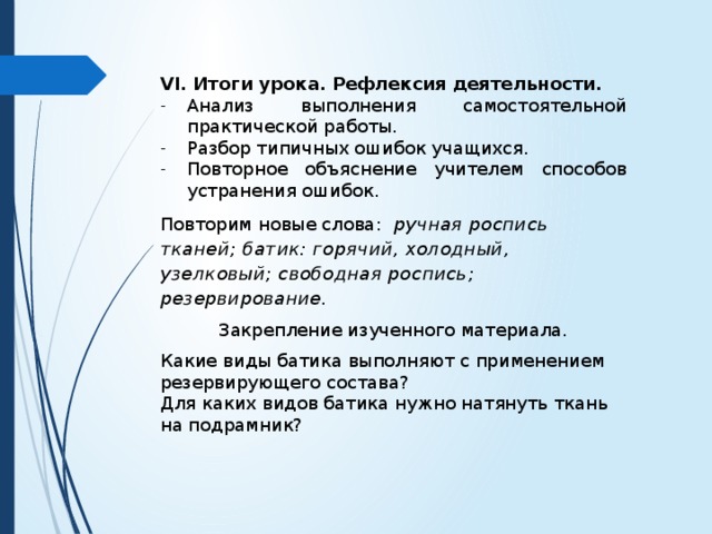 VI. Итоги урока. Рефлексия деятельности. Анализ выполнения самостоятельной практической работы. Разбор типичных ошибок учащихся. Повторное объяснение учителем способов устранения ошибок. Повторим новые слова: ручная роспись тканей; батик: горячий, холодный, узелковый; свободная роспись; резервирование. Закрепление изученного материала. Какие виды батика выполняют с применением резервирующего состава? Для каких видов батика нужно натянуть ткань на подрамник? 