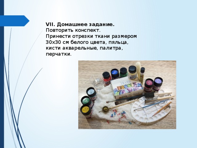 VII. Домашнее задание. Повторить конспект. Принести отрезки ткани размером 30х30 см белого цвета, пяльца, кисти акварельные, палитра, перчатки. 