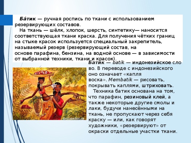  Ба́тик   — ручная роспись по ткани с использованием резервирующих составов.  На ткань — шёлк, хлопок, шерсть, синтетику— наносится соответствующая ткани краска. Для получения чётких границ на стыке красок используется специальный закрепитель, называемый резерв (резервирующий состав, на основе парафина, бензина, на водной основе — в зависимости от выбранной техники, ткани и красок).  Батик  —  batik  —  индонезийское  слово. В переводе с индонезийского оно означает «капля воска».  Membatik  — рисовать, покрывать каплями,  штриховать .  Техника батик основана на том, что парафин,  резиновый клей , а также некоторые другие смолы и лаки, будучи нанесёнными на ткань, не пропускают через себя краску — или, как говорят художники, «резервируют» от окраски отдельные участки ткани. 