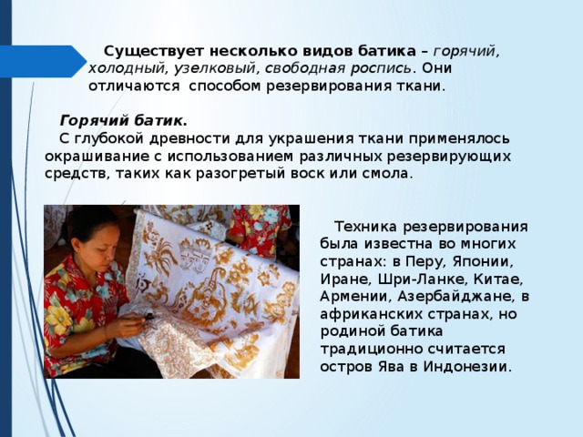  Существует несколько видов батика – горячий, холодный, узелковый, свободная роспись . Они отличаются способом резервирования ткани.  Горячий батик.  С глубокой древности для украшения ткани применялось окрашивание с использованием различных резервирующих средств, таких как разогретый воск или смола.  Техника резервирования была известна во многих странах: в Перу, Японии, Иране, Шри-Ланке, Китае, Армении, Азербайджане, в африканских странах, но родиной батика традиционно считается остров Ява в Индонезии. 